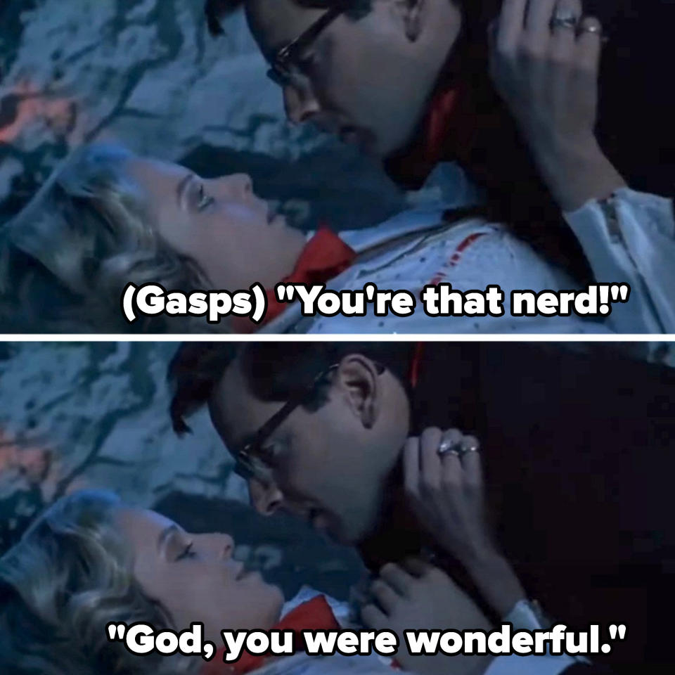 man about to kiss a woman and she gasps and says, you're that nerd!  god you were wonderful