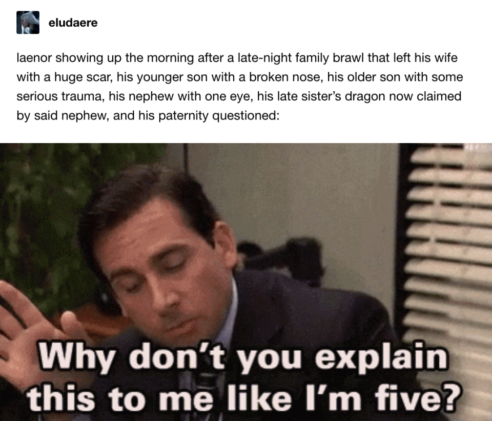 Laenor after a brawl that left his wife with a huge scar, one son with a broken nose, another with serious trauma, his nephew with one eye, and his paternity questioned: Michael Scott from The Office saying, "Why don't you explain this to me like I'm 5?"