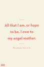 <p>All that I am, or hope to be, I owe to my angel mother. </p>