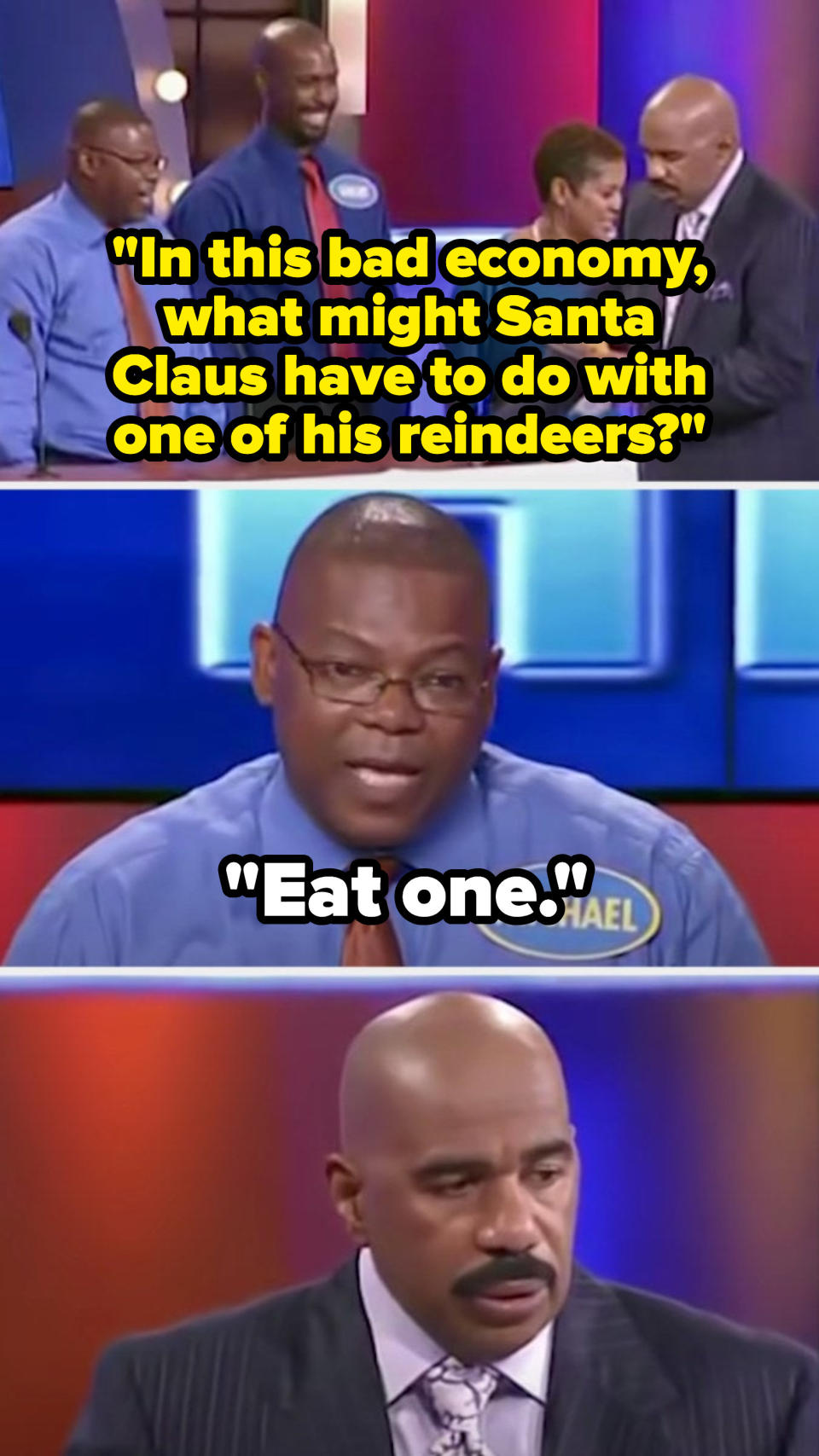 Steve asks, "In this bad economy, what might Santa Claus have to do with one of his reindeers?" and a contestant says, "Eat one," leaving Steve looking deeply concerned