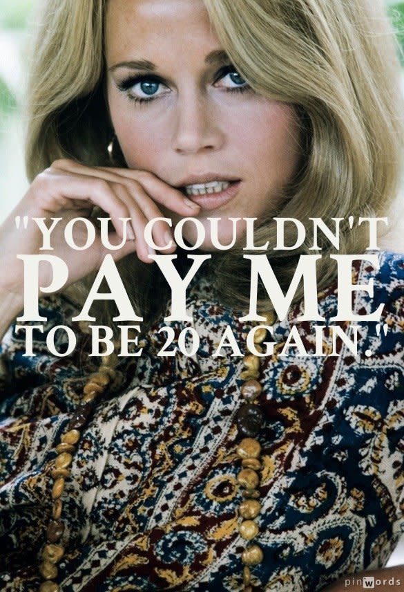 "You couldn't pay me to be 20 again."  From <a href="http://www.newyorker.com/reporting/2011/05/09/110509fa_fact_als">The New Yorker 2011 profile of Jane Fonda</a>, "Queen Jane, Approximately."