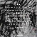 <p>"They took palm branches and went out to meet him. They shouted, 'Hosanna! Blessings on the one who comes in the name of the Lord! Blessings on the king of Israel!'" </p>