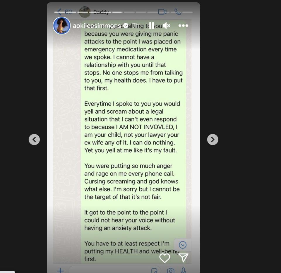 a lengthy text from aoki lee simmons to russell simmons, shared to her instagram story. it reads: "dad, i stopped talking to you because you were giving me panic attacks to the point i was placed on emergency medication every time we spoke. i cannot have a relationship with you until that stops. no one stops me from talking to you, my health does. i have to put that first. everytime i spoke to you you would yell and scream about a legal situation that i can't even respond to because i am not involved, i am your child, not your lawyer your ex wife any of it. i can do nothing. yet you yell at me like it's my fault. you were putting so much anger and rage on me every phone call. cursing screaming and god knows what else. i'm sorry but i cannot be the target of that it's not fair. it got to the point i could not hear your voice without having an anxiety attack. you have to atleast respect i'm putting my health and well-being first"