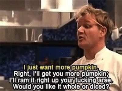 Gordon saying, Right, I'll get you more pumpkin, I'll ram it right up your fucking arse Would you like whole or diced?