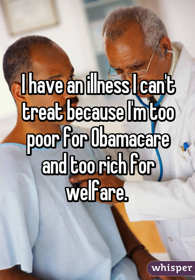 I have an illness I can't treat because I'm too poor for Obamacare and too rich for welfare. 