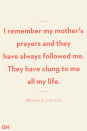 <p>I remember my mother's prayers and they have always followed me. They have clung to me all my life.</p>