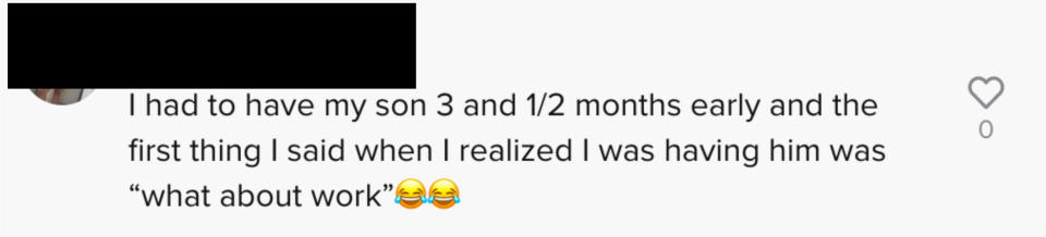 Another said "I had to have my son 3 and 1/2 months early and the first thing I said when I realized I was having him was 'what about work' [laughing crying emoji]