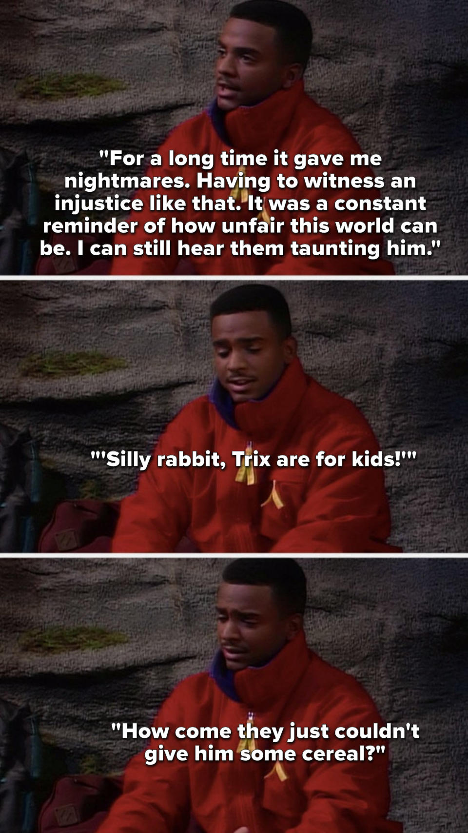 Carlton says, It gave me nightmares, witnessing an injustice like that, it was a constant reminder of how unfair this world can be, I can still hear them taunting him, Silly rabbit, Trix are for kids, How come they just could not give him some cereal