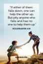 <p>"If either of them falls down, one can help the other up. But pity anyone who falls and has no one to help them up."</p><p><strong> The Good News: </strong>When you struggle, a good friend will help you through the tough times. A good friend is a privilege and something to be thankful for.</p>