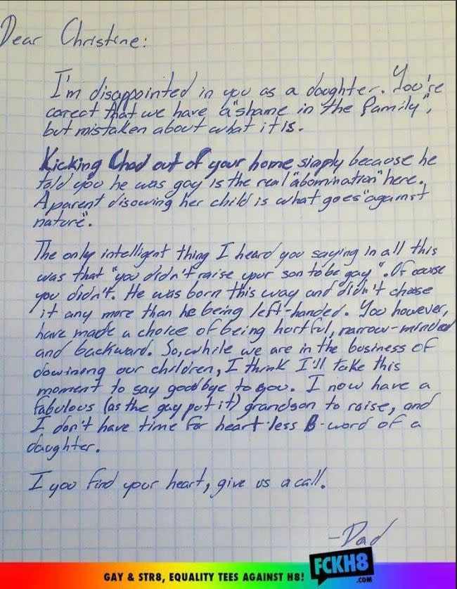 <div class="caption-credit">Photo by: FCKH8</div><p> <a rel="nofollow noopener" href="http://yhoo.it/1fKQSJS" target="_blank" data-ylk="slk:Grandfather Defends Grandson in Epic Letter;elm:context_link;itc:0;sec:content-canvas" class="link ">Grandfather Defends Grandson in Epic Letter</a> <br> A Michigan grandfather slammed his daughter for kicking her son out of the house because he was gay. "So, while we are in the business of disowning our children, I think I'll take this moment to say goodbye to you." The letter was posted on the Facebook page of the gay positive youth organization FCKH8 and quickly went viral. While mom might have shut out her son, Gramps left open a crack in the door, "If you find your heart, give us a call," he concluded. The post received over 20,000 comments on Yahoo. </p>