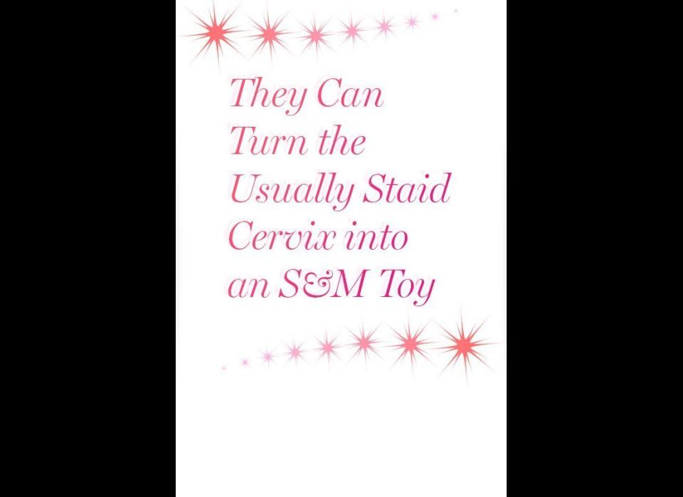 You're familiar with your cervix -- the opening to the uterus at the far end of the vagina -- but you probably haven't thought of it as a sexual organ. Some women love the feeling of rhythmic pressure on their cervix (Meston has heard it described as an exciting intersection of pain and pleasure) and may depend upon that sensation to reach orgasm. But even if a woman has the flexibility of a champion pole dancer, she can't do much to shorten the distance to her cervix -- and that's when a longer, um, instrument can come in handy.