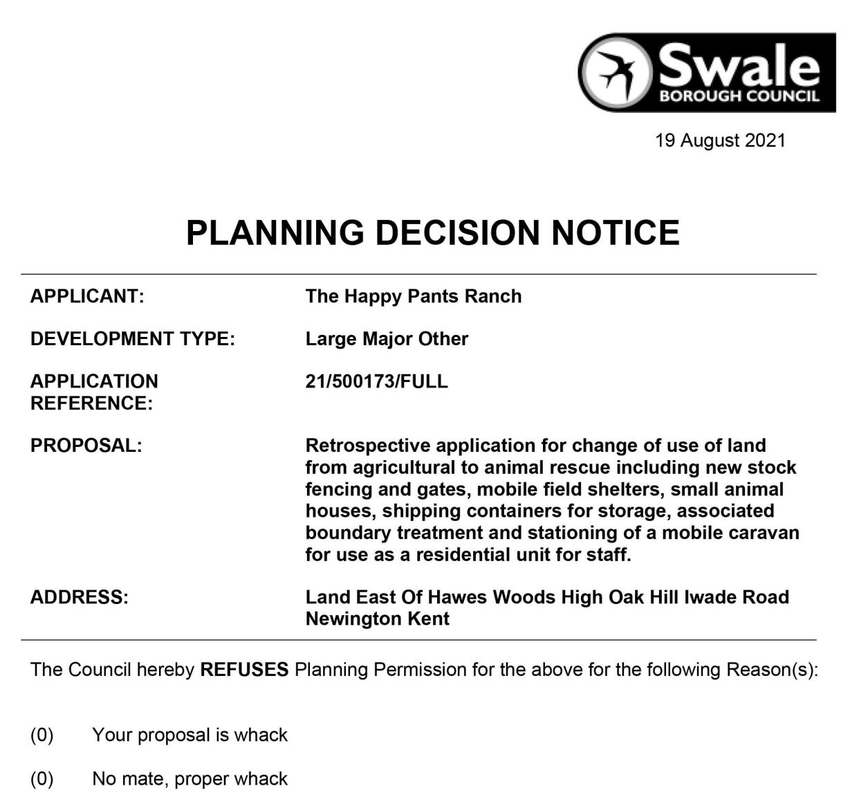 The council planning decision notice which was processed in error due to an IT blunder. See SWNS story SWNNplans. Officials have been left red-faced after an unqualified staff member was allowed to approve planning notices - rejecting one because â€œyour proposal is whackâ€. The blunder came about when the Mid Kent Planning Support team, which handles the online submissions on behalf of Swale council, was trying to resolve software issues. Five â€˜dummyâ€™ decisions, used to test the website was working, were accidentally published - and legally the decisions have to stand. Among them was the sarcastic refusal to a desperate bid by Happy Pants animal sanctuary to stay on its site in Bobbing, near Sittingbourne.  