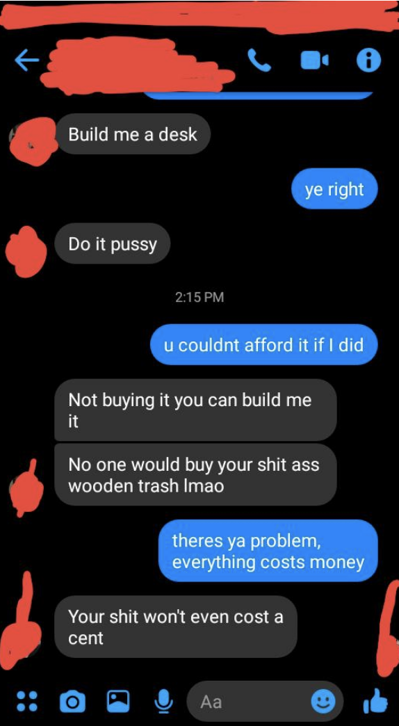 sibling 1: build me a desk sibling 2: you couldn't afford it sibling one: not buying it you can build me it no one would buy your shit ass wooden trash