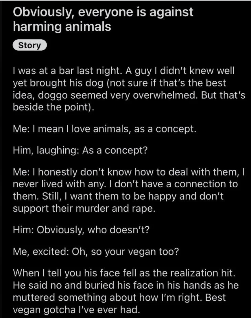 Person who loves animals "as a concept" but has no connection to them asks guy who brought his dog into a bar whether he's vegan, and when the guy says no and buries his face in his hands, he says, "Best vegan gotcha I've ever had"