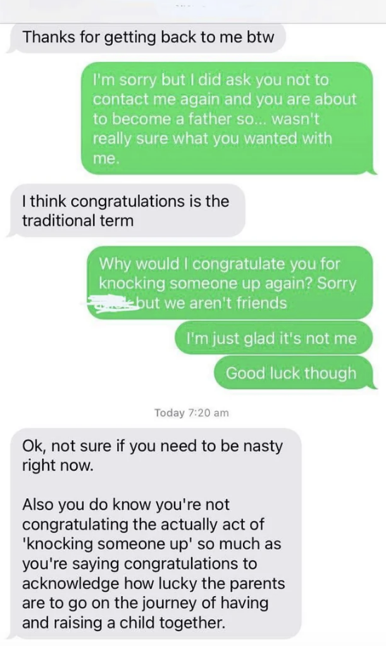 "I did ask you not to contact me again and you're about to become a father, so wasn't sure what you wanted"; "I think congratulations is the traditional term"; "Why would I congratulate you for knocking someone up again?" "Not sure you need to be nasty"