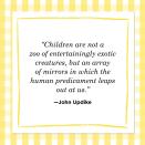 <p>"Children are not a zoo of entertainingly exotic creatures, but an array of mirrors in which the human predicament leaps out at us."</p>