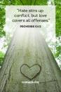 <p>"Hate stirs up conflict, but love covers all offenses."</p><p><strong>The Good News: </strong>It takes so much more energy to be hateful and angry. When you let go of life's little tribulations and stay positive and loving, you'll feel better and so will those around you. Everyone wins.</p>