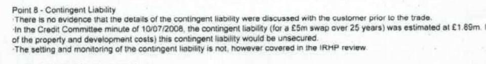 'The setting and monitoring of the contingent liability is not, however, covered in the IRHP review', the doctors were told. Yet a senior FCA official claimed that it was assessed. I was also a real debt that could be called in if the bank wanted to.King's Building Partnership