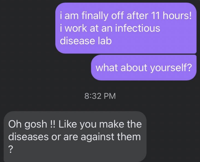 Someone says they finally got off work at an infectious disease lab, and the other person responds "like you make the diseases or are against them?"