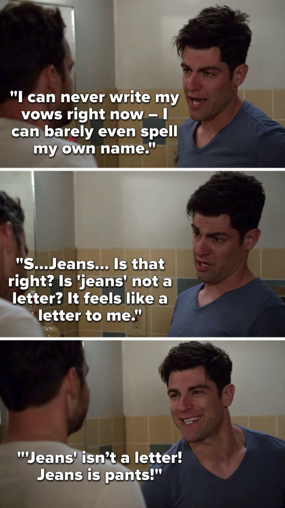 Schmidt says, I can never write my vows right now, I can barely even spell my own name, S, Jeans, is that right, is jeans not a letter, it feels like a letter to me and then he says, Jeans isn’t a letter, jeans is pants