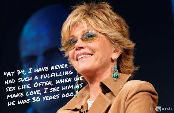 "At 74, I have never had such a fulfilling sex life. Often, when we make love, I see him as he was 30 years ago."  From an interview with <a href="http://www.huffingtonpost.com/2012/07/10/jane-fonda-sex-life_n_1661999.html">Hello! magazine</a>.