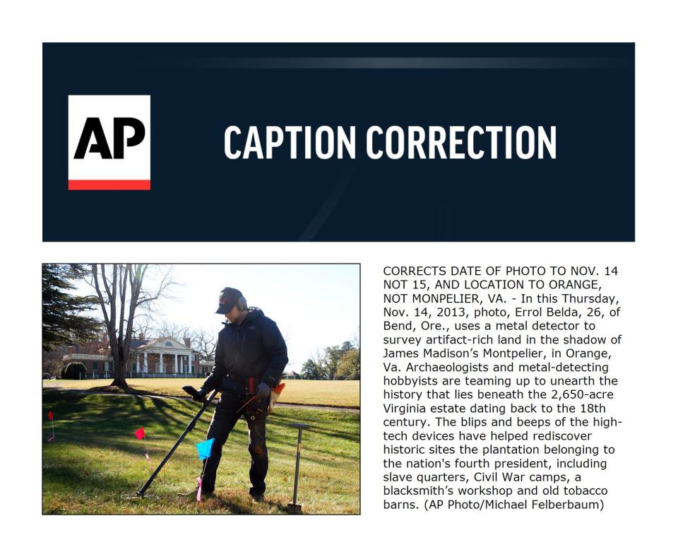 CORRECTS DATE OF PHOTO TO NOV. 14 NOT 15, AND LOCATION TO ORANGE, NOT MONPELIER, VA. - In this Thursday, Nov. 14, 2013, photo, Errol Belda, 26, of Bend, Ore., uses a metal detector to survey artifact-rich land in the shadow of James Madison’s Montpelier, in Orange, Va. Archaeologists and metal-detecting hobbyists are teaming up to unearth the history that lies beneath the 2,650-acre Virginia estate dating back to the 18th century. The blips and beeps of the high-tech devices have helped rediscover historic sites the plantation belonging to the nation's fourth president, including slave quarters, Civil War camps, a blacksmith’s workshop and old tobacco barns. (AP Photo/Michael Felberbaum)