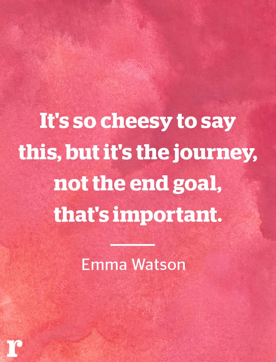 <p>“It's so cheesy to say this, but it's the journey, not the end goal, that's important.” </p><p><em>—Emma Watson</em></p><p><strong>RELATED: </strong><strong><a href="https://www.redbookmag.com/life/a21838/audrey-hepburn-best-quotes/" rel="nofollow noopener" target="_blank" data-ylk="slk:The Most Glamorous Audrey Hepburn Quotes;elm:context_link;itc:0;sec:content-canvas" class="link ">The Most Glamorous Audrey Hepburn Quotes</a></strong></p>