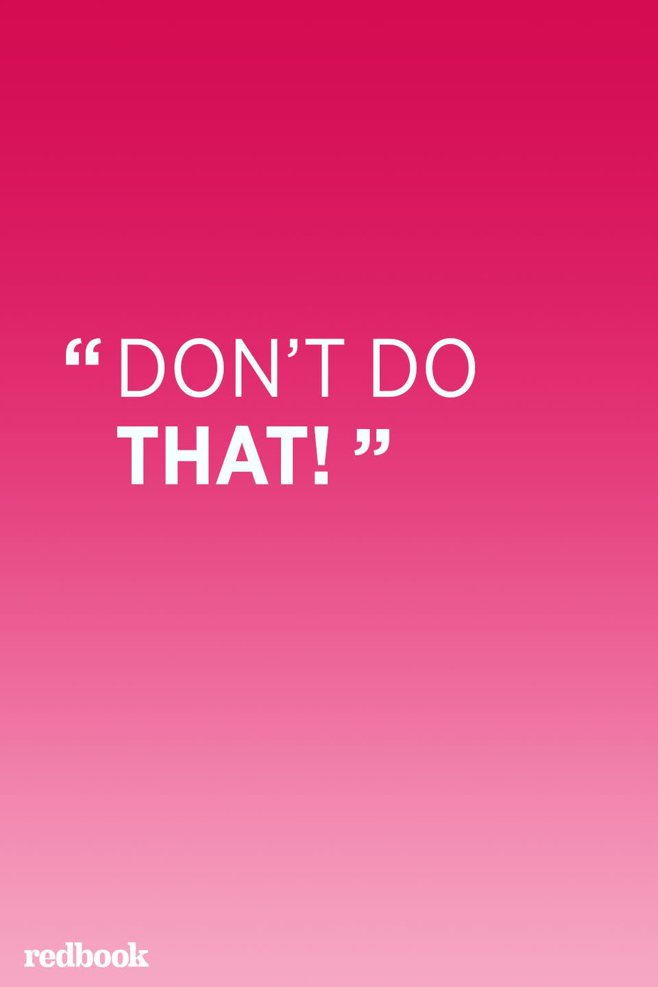 <p>"Unfortunately, the phrase 'don't do that' does not teach desired behavior. It's always more beneficial to focus on teaching appropriate behavior that serves the same purpose. For instance, instead of saying 'don't hit your brother' try saying 'this is how we use our hands gently' and demonstrate patting or hugging," saysl Kornblum.</p>