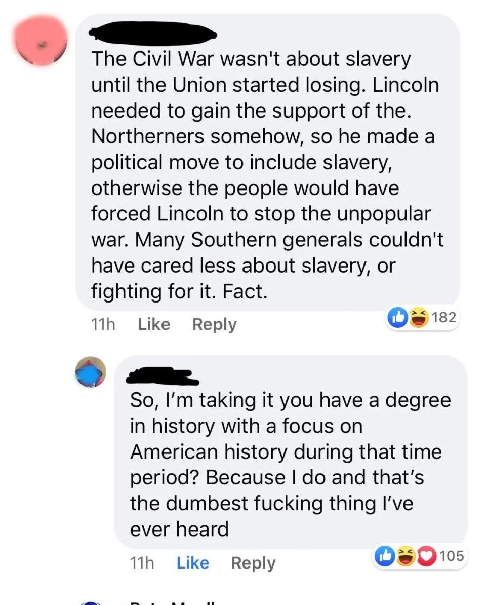 "The Civil War wasn't about slavery until the Union started losing; many Southern generals couldn't have cared less about slavery"; "So you have a degree in US history during that time? Because I do and that's the dumbest fucking thing I've ever heard"