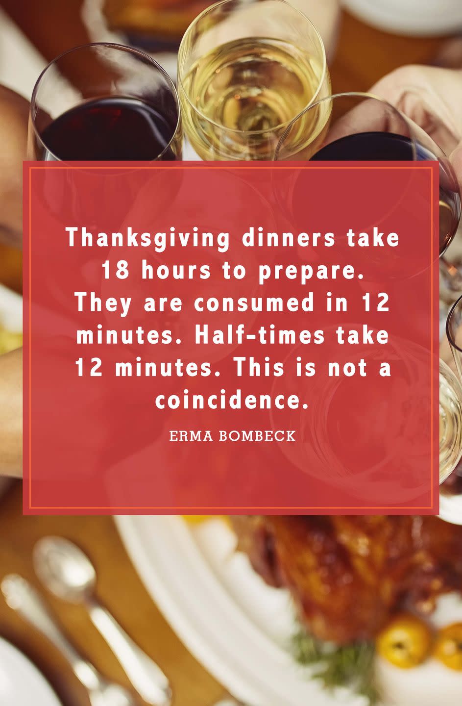 <p>“Thanksgiving dinners take 18 hours to prepare. They are consumed in 12 minutes. Half-times take 12 minutes. This is not a coincidence.”</p>