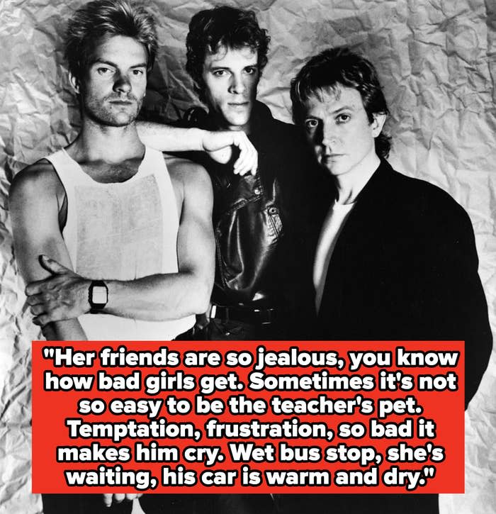 The Police lyrics: "Her friends are so jealous, you know how bad girls get. Sometimes it's not so easy to be the teacher's pet. Temptation, frustration, so bad it makes him cry. Wet bus stop, she's waiting, his car is warm and dry"