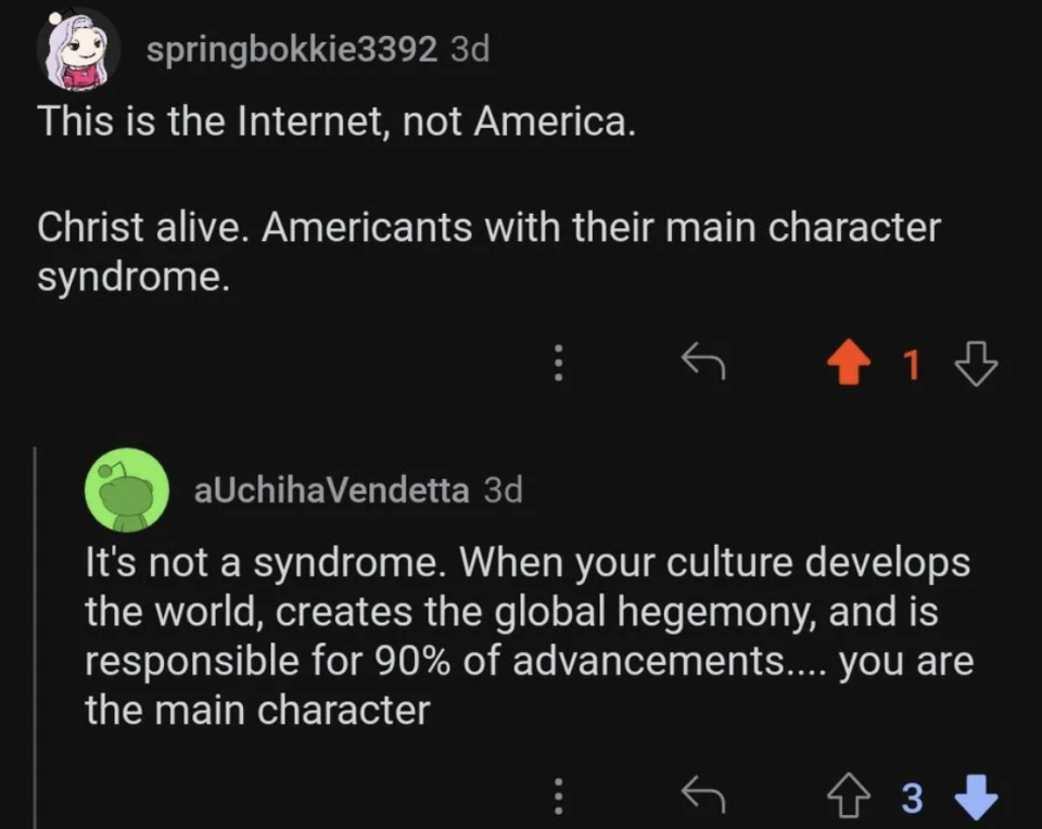 "this is the internet, not america. americans with their main character syndrome" reply: "it's not a syndrome. when your culture develops the world, creates the global hegemony, and is responsible for 90% of advancements...you are the main character"