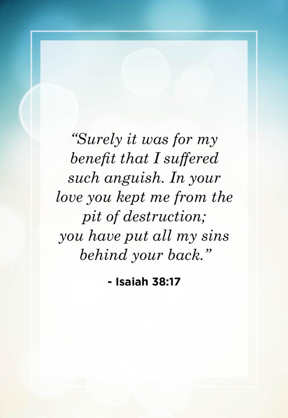 <p>"Surely it was for my benefit that I suffered such anguish. In your love you kept me from the pit of destruction; you have put all my sins behind your back."</p>