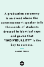 <p>A graduation ceremony is an event where the commencement speaker tells thousands of students dressed in identical caps and gowns that “individuality” is the key to success.</p><p><strong>RELATED</strong>: <a href="https://www.goodhousekeeping.com/life/inspirational-stories/g19566754/inspirational-graduation-quotes/" rel="nofollow noopener" target="_blank" data-ylk="slk:140 Best Graduation Quotes Perfect for the Class of 2023;elm:context_link;itc:0;sec:content-canvas" class="link ">140 Best Graduation Quotes Perfect for the Class of 2023</a></p>