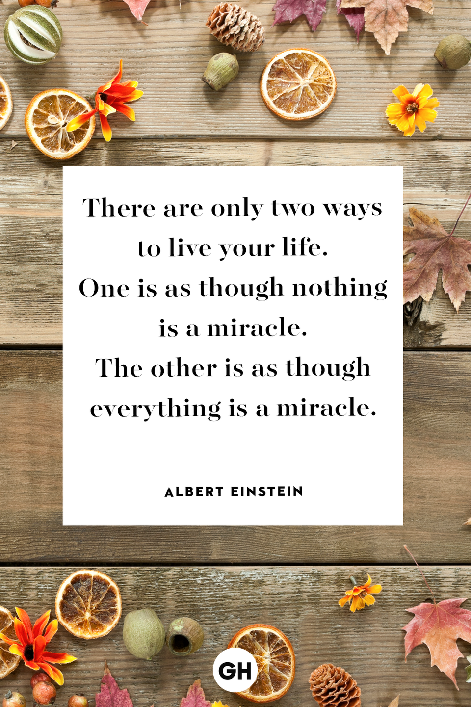 <p>There are only two ways to live your life. One is as though nothing is a miracle. The other is as though everything is a miracle.</p><p><strong>RELATED: </strong><a href="https://www.goodhousekeeping.com/holidays/thanksgiving-ideas/g22788839/thanksgiving-jokes/" rel="nofollow noopener" target="_blank" data-ylk="slk:35 Corny But Hilarious Thanksgiving Jokes to Tell This Year;elm:context_link;itc:0;sec:content-canvas" class="link ">35 Corny But Hilarious Thanksgiving Jokes to Tell This Year</a></p>