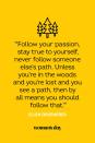 <p>“Follow your passion, stay true to yourself, never follow someone else’s path. Unless you’re in the woods and you’re lost and you see a path, then by all means you should follow that.”</p>