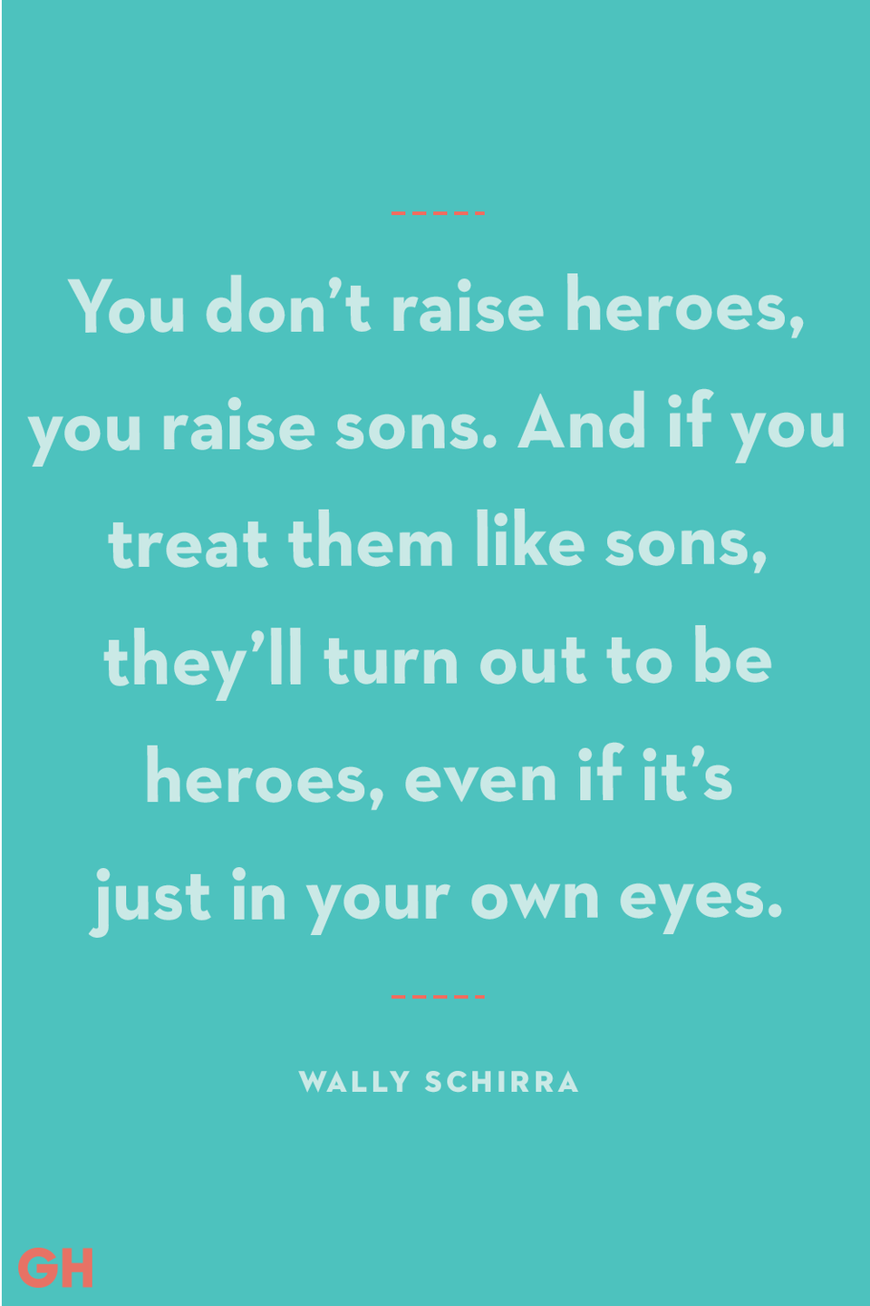 <p>"You don’t raise heroes, you raise sons. And if you treat them like sons, they’ll turn out to be heroes, even if it’s just in your own eyes."</p>