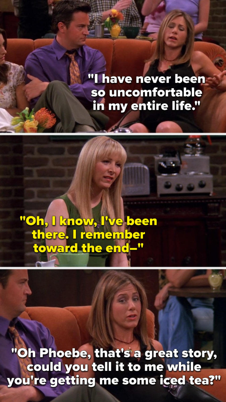 Rachel says, I have never been so uncomfortable in my entire life, Phoebe says, I know, I've been there, I remember toward the end, and Rachel cuts her off to say, Phoebe, that's a great story, could you tell it to me while you're getting me some iced tea