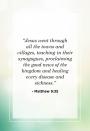 <p>"Jesus went through all the towns and villages, teaching in their synagogues, proclaiming the good news of the kingdom and healing every disease and sickness."</p>