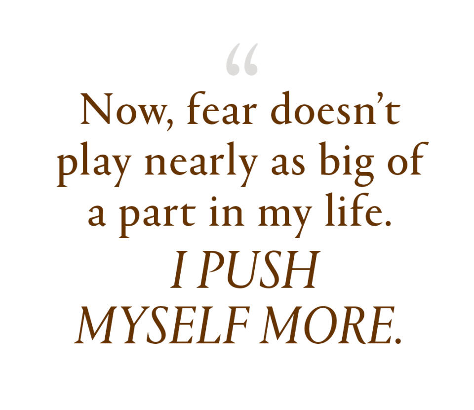 Now, fear doesn't play nearly as big of a part in my life. I push myself more.