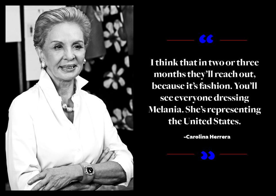 <p>While Carolina Herrera doesn’t know what the future holds, she does have a good feeling about what’s going to happen. "I think that in two or three months they'll reach out, because it's fashion. You'll see everyone dressing Melania. She's representing the United States," <a rel="nofollow noopener" href="https://www.businessoffashion.com/articles/first-person/carolina-herrera-billion-dollar-brand-puig" target="_blank" data-ylk="slk:Herrera told Business of Fashion;elm:context_link;itc:0;sec:content-canvas" class="link ">Herrera told <em>Business of Fashion</em></a>. </p>