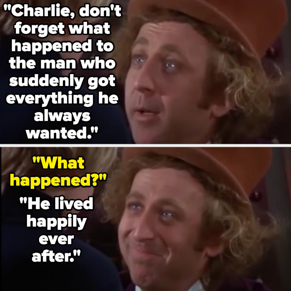 Willy: "Charlie, don't forget what happened to the man who suddenly got everything he always wanted." Charlie: "What happened?" Willy: "He lived happily ever after"