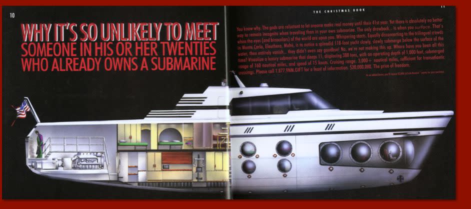 <i>"There were no buyers for this submarine, but the next year -- just after 9/11 -- I received a call from the operators saying that a 'Sergeant Ryan' needed me to call him back regarding the submarine. We had received so many prank calls about the submarine (Does it come in yellow? Can it be gift-wrapped?) that I was hesitant to call Sergeant Ryan back. I finally did at the end of the day. He was calling from the New York City Terrorism Task Force and was trying to determine if there was a private submarine out there that they needed to be tracking. After assuring him that we had not sold any, I proceeded to apologize for taking so long to get back to him, but that I was not sure his call was not a joke. He said, 'No problem Ms. Reeder, when I heard there was a catalog offering a $20,000,000 submarine I thought that might be a joke.'"</i>