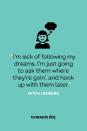 <p>"I'm sick of following my dreams. I'm just going to ask them where they're goin', and hook up with them later."</p>