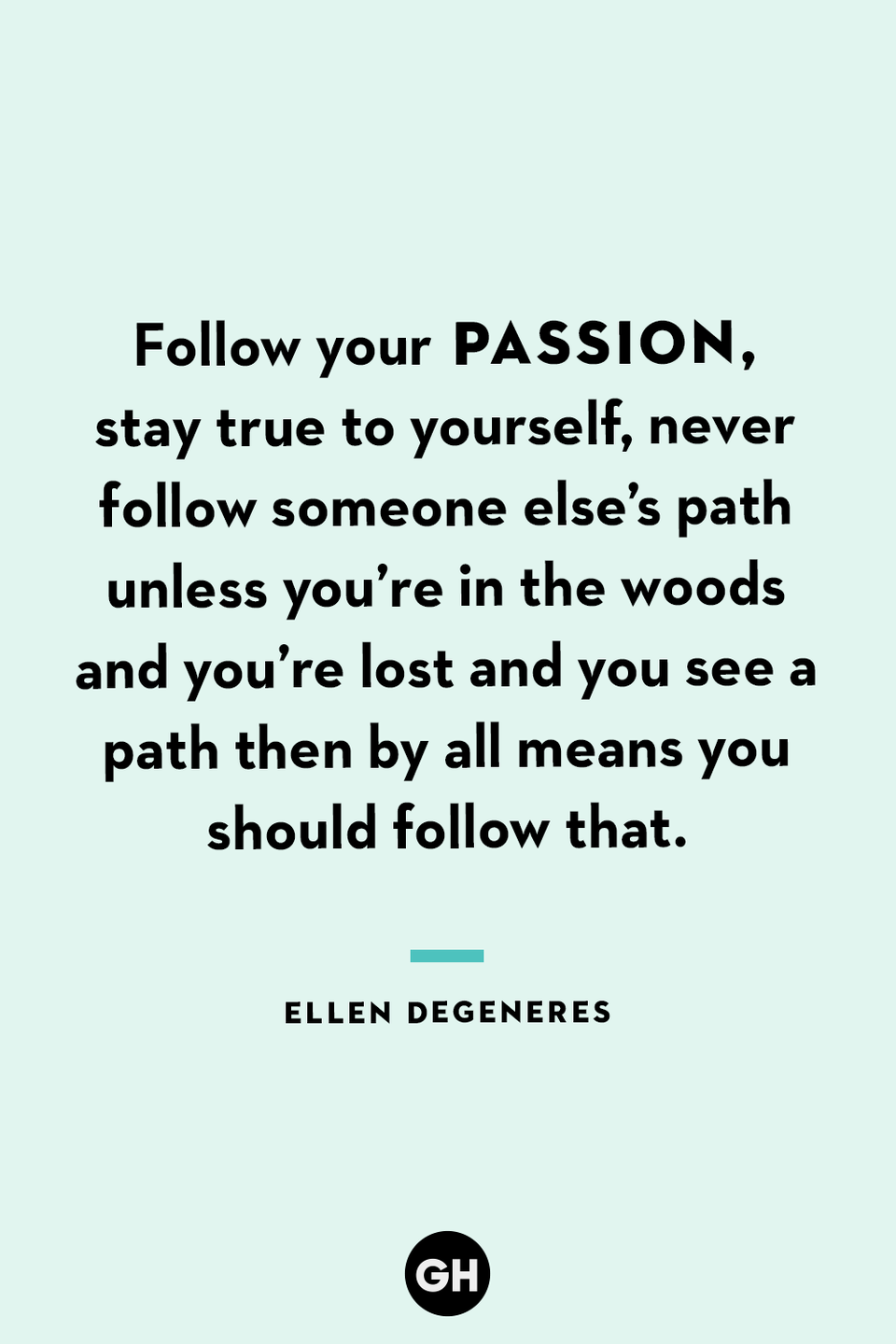 <p>Follow your passion, stay true to yourself, never follow someone else’s path unless you’re in the woods and you’re lost and you see a path then by all means you should follow that.</p>