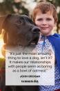 <p>“It's just the most amazing thing to love a dog, isn't it? It makes our relationships with people seem as boring as a bowl of oatmeal.”</p>