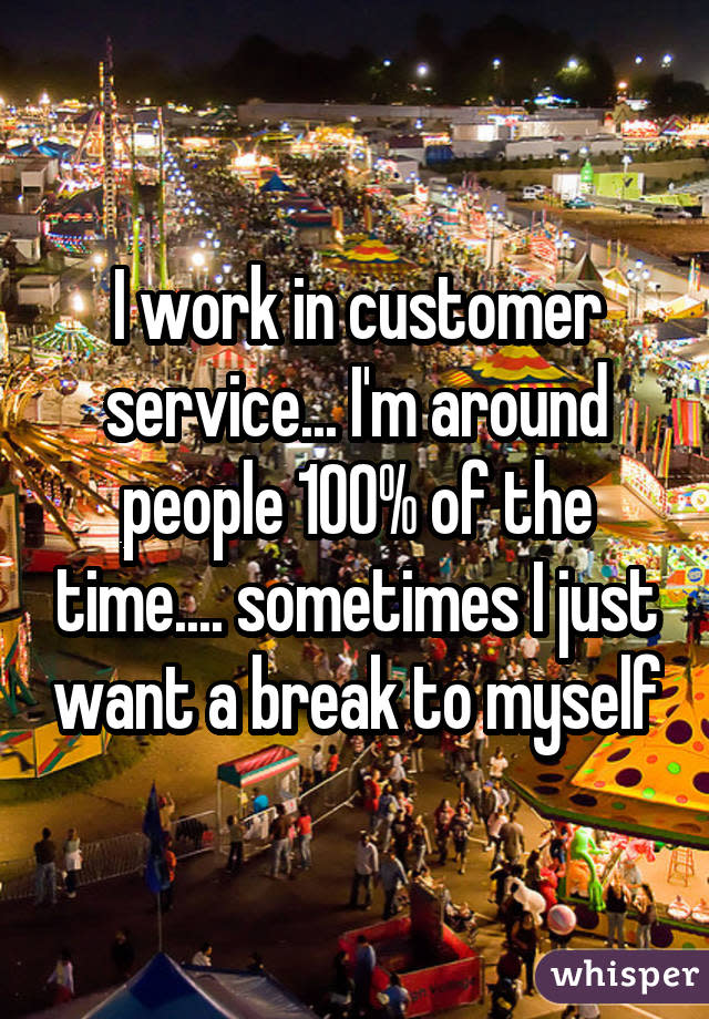 I work in customer service... I&#39;m around people 100% of the time.... sometimes I just want a break to myself