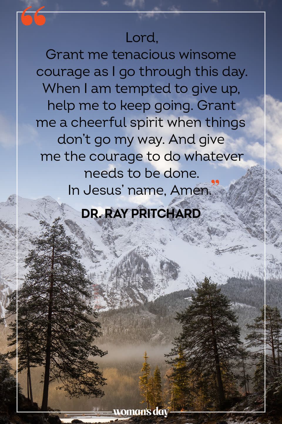 <p>Lord, </p><p>Grant me tenacious winsome courage as I go through this day. When I am tempted to give up, help me to keep going. Grant me a cheerful spirit when things don't go my way. And give me the courage to do whatever needs to be done. </p><p>In Jesus' name, Amen.</p><p>— <a href="https://www.crosswalk.com/devotionals/your-daily-prayer/a-prayer-for-a-courage-your-daily-prayer-june-24-2016.html" rel="nofollow noopener" target="_blank" data-ylk="slk:Dr. Ray Pritchard;elm:context_link;itc:0;sec:content-canvas" class="link ">Dr. Ray Pritchard</a></p>