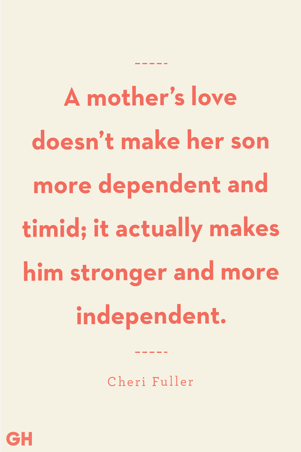 <p>A mother’s love doesn’t make her son more dependent and timid; it actually makes him stronger and more independent.</p>