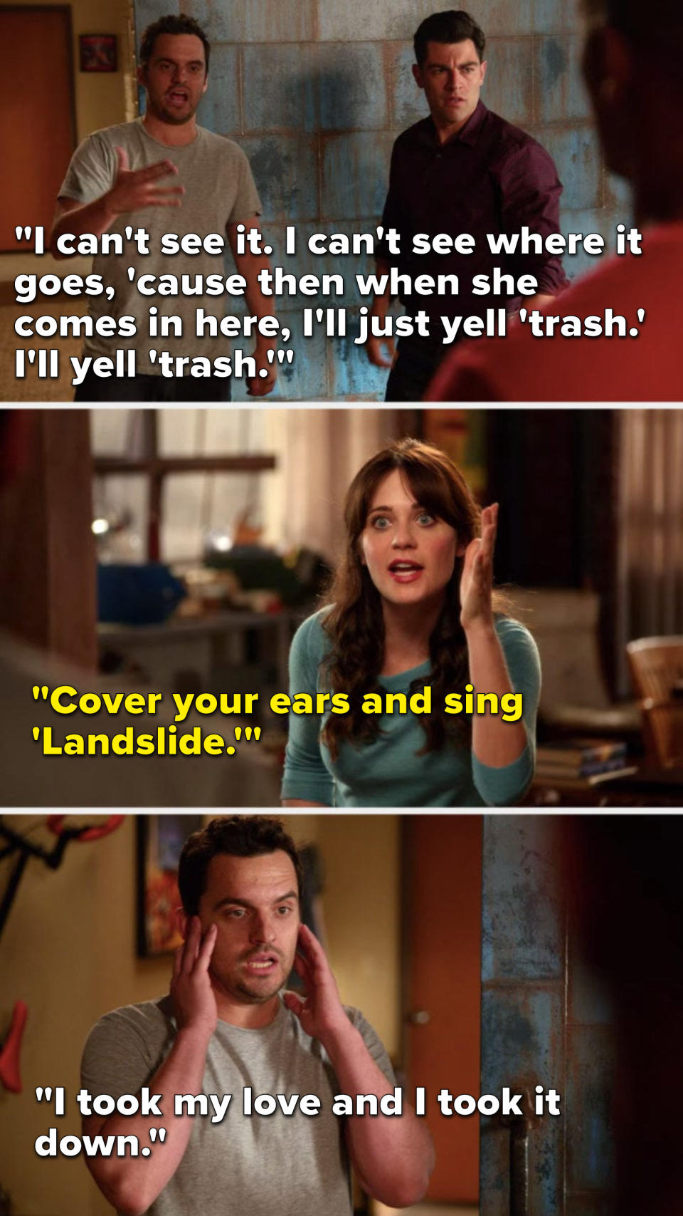 Nick: "I can't see it, I can't see where it goes, 'cause then when she comes in here, I will just yell 'trash,' I will yell 'trash'; Jess: "Cover your ears and sing 'Landslide,'" so Nick covers his ears and sings, "I took my love and I took it down"